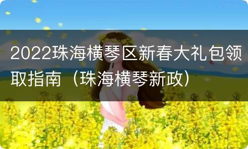 2022珠海横琴区新春大礼包领取指南（珠海横琴新政）