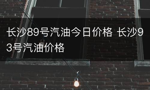 长沙89号汽油今日价格 长沙93号汽油价格
