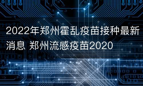 2022年郑州霍乱疫苗接种最新消息 郑州流感疫苗2020