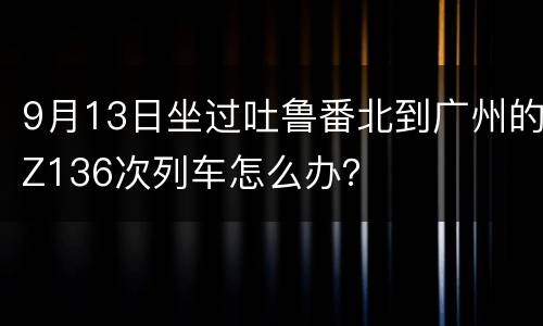 9月13日坐过吐鲁番北到广州的Z136次列车怎么办？