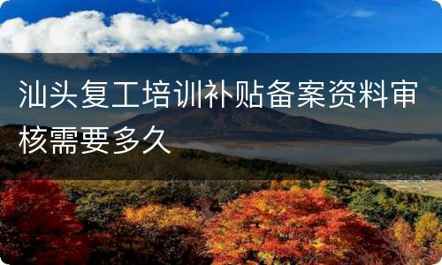 汕头复工培训补贴备案资料审核需要多久