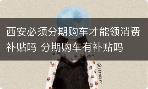 西安必须分期购车才能领消费补贴吗 分期购车有补贴吗