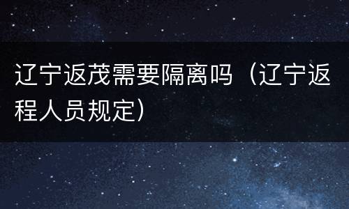 辽宁返茂需要隔离吗（辽宁返程人员规定）