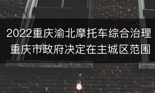 2022重庆渝北摩托车综合治理 重庆市政府决定在主城区范围内开展摩托车综合治理工作