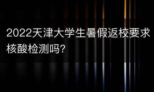2022天津大学生暑假返校要求核酸检测吗？