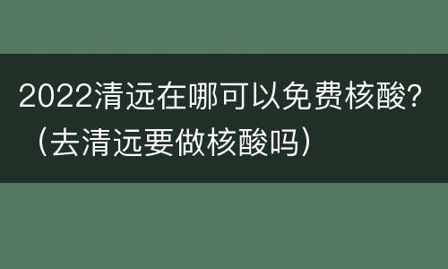 2022清远在哪可以免费核酸？（去清远要做核酸吗）