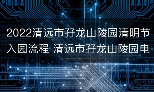2022清远市孖龙山陵园清明节入园流程 清远市孖龙山陵园电话号码