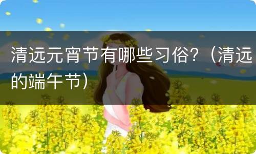 清远元宵节有哪些习俗?（清远的端午节）