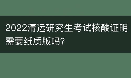 2022清远研究生考试核酸证明需要纸质版吗？