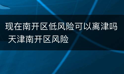 现在南开区低风险可以离津吗 天津南开区风险