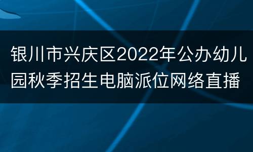 银川市兴庆区2022年公办幼儿园秋季招生电脑派位网络直播入口