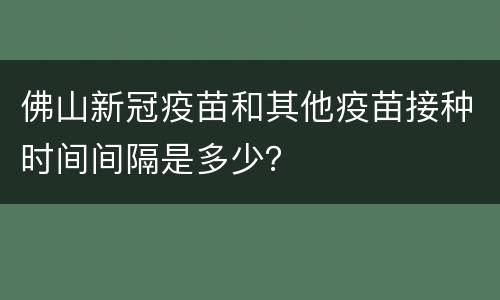 佛山新冠疫苗和其他疫苗接种时间间隔是多少？