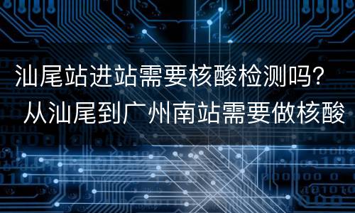 汕尾站进站需要核酸检测吗？ 从汕尾到广州南站需要做核酸检测吗