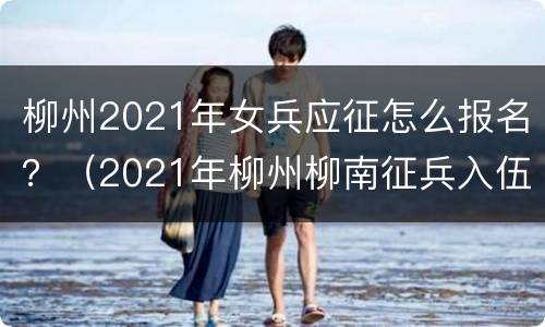 柳州2021年女兵应征怎么报名？（2021年柳州柳南征兵入伍名单）