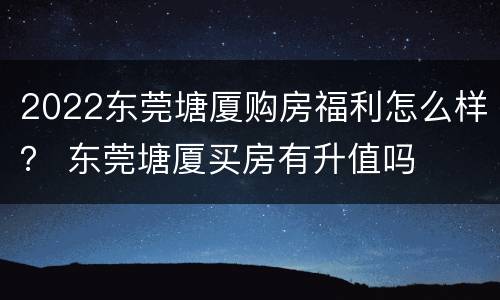 2022东莞塘厦购房福利怎么样？ 东莞塘厦买房有升值吗