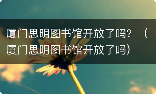 厦门思明图书馆开放了吗？（厦门思明图书馆开放了吗）