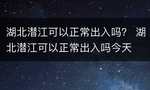 湖北潜江可以正常出入吗？ 湖北潜江可以正常出入吗今天