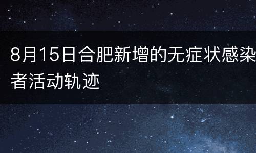 8月15日合肥新增的无症状感染者活动轨迹
