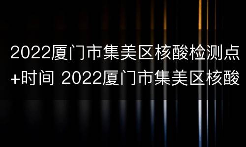 2022厦门市集美区核酸检测点+时间 2022厦门市集美区核酸检测点 时间表