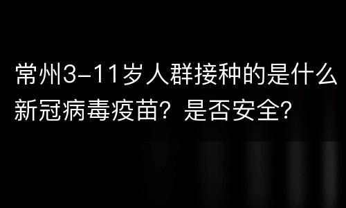 常州3-11岁人群接种的是什么新冠病毒疫苗？是否安全？