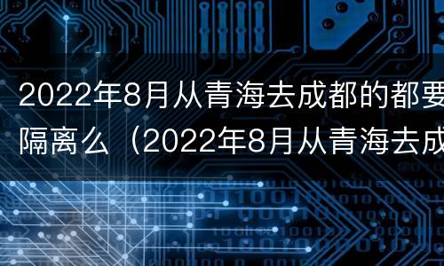 2022年8月从青海去成都的都要隔离么（2022年8月从青海去成都的都要隔离么）