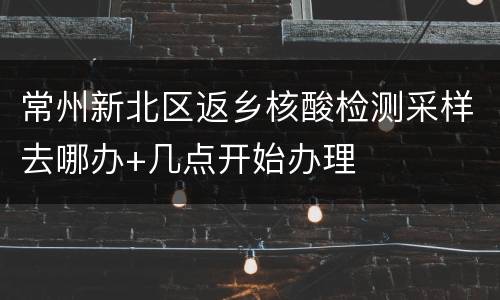 常州新北区返乡核酸检测采样去哪办+几点开始办理