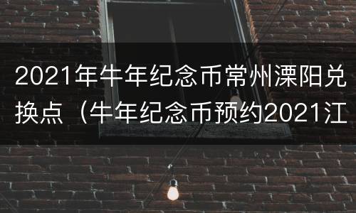 2021年牛年纪念币常州溧阳兑换点（牛年纪念币预约2021江苏）