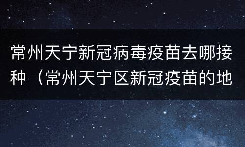 常州天宁新冠病毒疫苗去哪接种（常州天宁区新冠疫苗的地方）