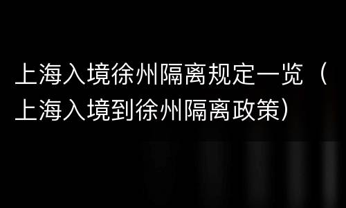上海入境徐州隔离规定一览（上海入境到徐州隔离政策）