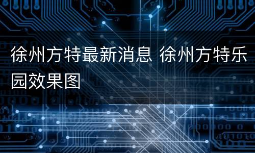 徐州方特最新消息 徐州方特乐园效果图