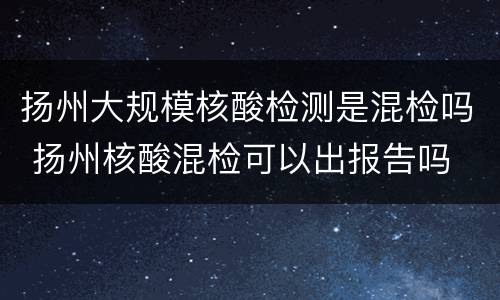扬州大规模核酸检测是混检吗 扬州核酸混检可以出报告吗