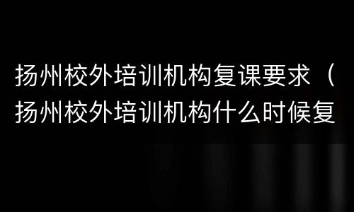 扬州校外培训机构复课要求（扬州校外培训机构什么时候复工）