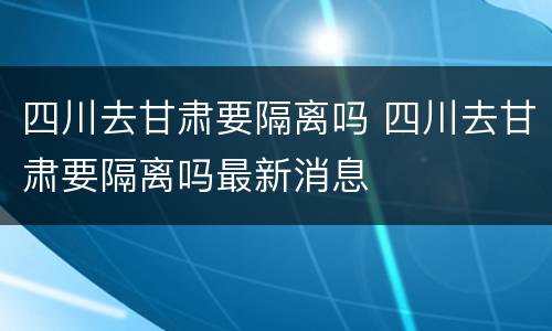 四川去甘肃要隔离吗 四川去甘肃要隔离吗最新消息