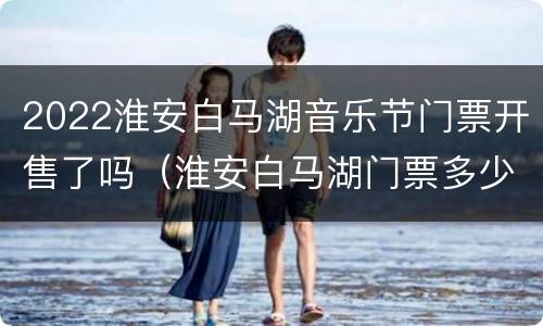 2022淮安白马湖音乐节门票开售了吗（淮安白马湖门票多少钱）