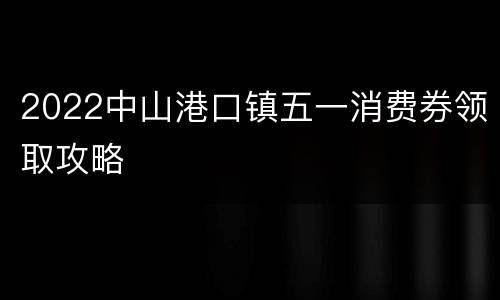 2022中山港口镇五一消费券领取攻略