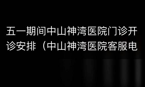 五一期间中山神湾医院门诊开诊安排（中山神湾医院客服电话）