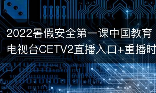 2022暑假安全第一课中国教育电视台CETV2直播入口+重播时间
