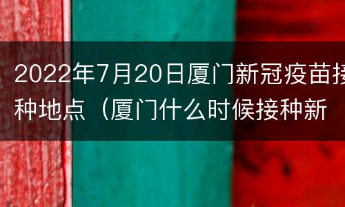 2022年7月20日厦门新冠疫苗接种地点（厦门什么时候接种新冠疫苗）