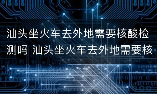 汕头坐火车去外地需要核酸检测吗 汕头坐火车去外地需要核酸检测吗现在