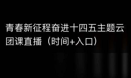 青春新征程奋进十四五主题云团课直播（时间+入口）