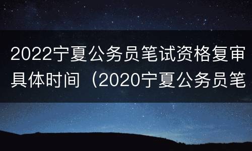 2022宁夏公务员笔试资格复审具体时间（2020宁夏公务员笔试成绩）