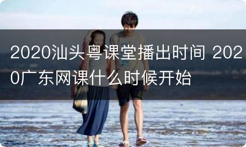 2020汕头粤课堂播出时间 2020广东网课什么时候开始