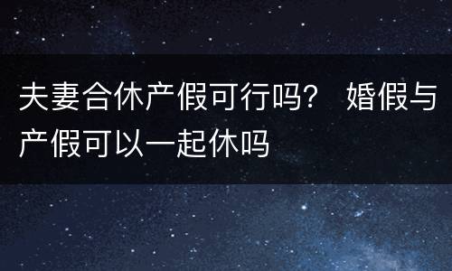 夫妻合休产假可行吗？ 婚假与产假可以一起休吗
