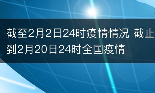 截至2月2日24时疫情情况 截止到2月20日24时全国疫情