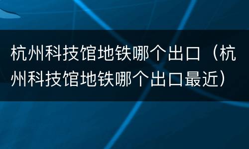 杭州科技馆地铁哪个出口（杭州科技馆地铁哪个出口最近）