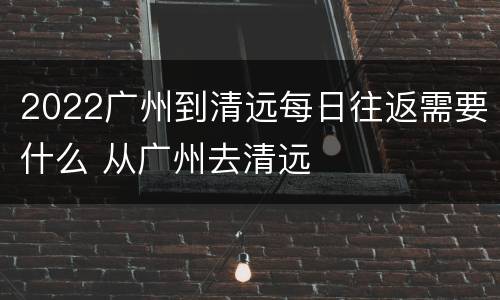 2022广州到清远每日往返需要什么 从广州去清远