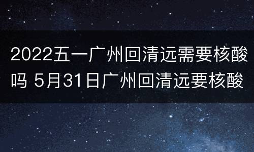 2022五一广州回清远需要核酸吗 5月31日广州回清远要核酸吗