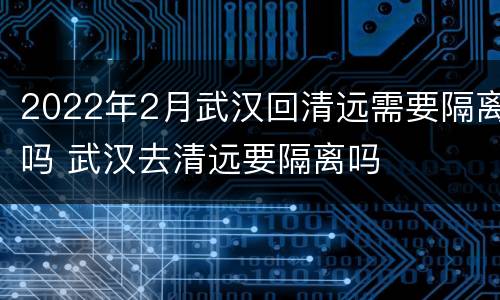 2022年2月武汉回清远需要隔离吗 武汉去清远要隔离吗
