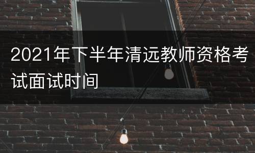 2021年下半年清远教师资格考试面试时间