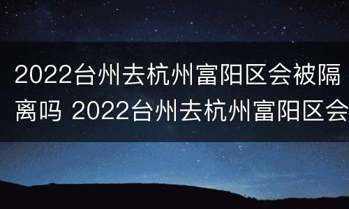 2022台州去杭州富阳区会被隔离吗 2022台州去杭州富阳区会被隔离吗最新消息